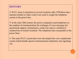 HISTORY
 PLCC came in operation in several countries after 1920,those days
antenna (similar to radio work) were used to couple the telephone
system to the power line.
 In the early 20th century the power companies used telephones as
the medium of communication for exchange of voice messages for
operational support, maintenance, control etc and as a method of
connectivity at remote locations. The telephone lines ran parallel to the
power lines.
 The early PLCC system have now developed into very complicated
system which handle speech communication teleprinter, tele signaling
,etc.
 