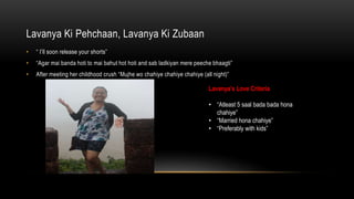 Lavanya Ki Pehchaan, Lavanya Ki Zubaan
?  Ill soon release your shorts
? Agar mai banda hoti to mai bahut hot hoti and sab ladkiyan mere peeche bhaagti
? After meeting her childhood crush Mujhe wo chahiye chahiye chahiye (all night)
Lavanyas Love Criteria
? Atleast 5 saal bada bada hona
chahiye
? Married hona chahiye
? Preferably with kids
 
