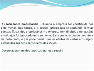   As  sociedades empresariais  - Quando a empresa for constituída por pelo menos dois sócios, e a pessoa jurídica não se confunde com as pessoas físicas dos proprietários – a empresa tem direitos e obrigações e tudo que for praticado em seu nome, é ela quem responde perante a lei. Entretanto, o juiz pode decidir que os efeitos de certos atos sejam estendidos aos bens particulares dos sócios.   Devem adotar um dos tipos societários a seguir: 