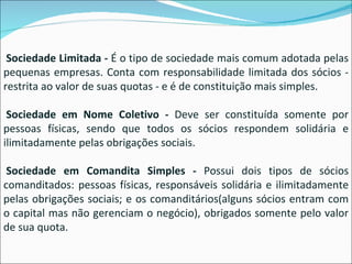   Sociedade Limitada -  É o tipo de sociedade mais comum adotada pelas pequenas empresas. Conta com responsabilidade limitada dos sócios - restrita ao valor de suas quotas - e é de constituição mais simples.   Sociedade em Nome Coletivo -  Deve ser constituída somente por pessoas físicas, sendo que todos os sócios respondem solidária e ilimitadamente pelas obrigações sociais.   Sociedade em Comandita Simples -  Possui dois tipos de sócios comanditados: pessoas físicas, responsáveis solidária e ilimitadamente pelas obrigações sociais; e os comanditários(alguns sócios entram com o capital mas não gerenciam o negócio), obrigados somente pelo valor de sua quota. 