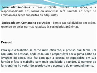   Sociedade Anônima -  Tem o capital dividido em ações, e a responsabilidade dos sócios ou acionistas será limitada ao preço de emissão das ações subscritas ou adquiridas.   Sociedade em Comandita por Ações -  Tem o capital dividido em ações, regendo-se pelas normas relativas às sociedades anônimas. Pessoal Para que o trabalho se torne mais eficiente, é preciso que tenha um conjunto de pessoas, onde cada um é responsável por alguma parte da lavagem do carro. Isso faz com que a pessoa se especialize em sua função e faça o trabalho com mais qualidade e rapidez. O número de funcionários irá variar de acordo com a estrutura do empreendimento. 