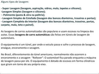 4. TIPOS DE LAVAGEM: Alguns tipos de lavagem: - Super Lavagem (lavagem, aspiração, vidros, mala, tapetes e silicone);  Lavagem Simples (lavagem e silicone);  - Polimento (pasta & cêra na politrix); - Lavagem Simples de Estofado (lavagem dos bancos dianteiros, traseiros e portas); - Lavagem Completa do Interior (lavagem dos bancos dianteiros, traseiros, portas, carpete, mala, teto e painel). As lavagens de carros automatizadas são populares e usam escovas na limpeza dos autos. Essas  lavagens de carro automáticas  são feitas em túneis de lavagem de automóveis.  O equipamento é um túnel, por onde o veiculo passa e sofre o processo de lavagem, enxágue, enceramento e secagem.  No Brasil, diferentemente do túnel americano, normalmente não ocorrem o enceramento e a secagem  “Rollover”: O automóvel fica parado enquanto a máquina de lavagem passa por ele. O equipamento é dotado de escovas em forma cilíndricas que giram em torno de seu próprio eixo.  