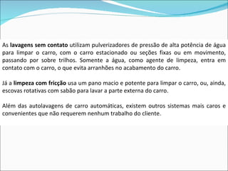 As  lavagens sem contato  utilizam pulverizadores de pressão de alta potência de água para limpar o carro, com o carro estacionado ou seções fixas ou em movimento, passando por sobre trilhos. Somente a água, como agente de limpeza, entra em contato com o carro, o que evita arranhões no acabamento do carro. Já a  limpeza com fricção  usa um pano macio e potente para limpar o carro, ou, ainda, escovas rotativas com sabão para lavar a parte externa do carro. Além das autolavagens de carro automáticas, existem outros sistemas mais caros e convenientes que não requerem nenhum trabalho do cliente. 