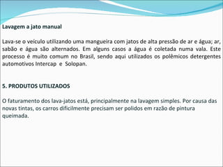 Lavagem a jato manual Lava-se o veículo utilizando uma mangueira com jatos de alta pressão de ar e água; ar, sabão e água são alternados. Em alguns casos a água é coletada numa vala. Este processo é muito comum no Brasil, sendo aqui utilizados os polêmicos detergentes automotivos Intercap  e  Solopan.  5. PRODUTOS UTILIZADOS O faturamento dos lava-jatos está, principalmente na lavagem simples. Por causa das novas tintas, os carros dificilmente precisam ser polidos em razão de pintura queimada. 