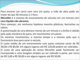 Para encerar um carro com cera em pasta, a mão de obra pode ser maior do que 30 minutos à 1 hora. Microlite  é o sistema de enceramento de veículos em um minuto com  cera líquida não abrasiva. Para começar, em nenhuma hipótese mancha plásticos, borrachas ou vidros. A pulverização da cera demora menos de um minuto e o brilho é obtido pela ação mecânica do pano, em movimentos circulares. Os mesmos movimentos, o mesmo tempo e a mesma ação que o funcionário leva para secar o veículo. O custo médio de um enceramento com pasta costuma variar de R$ 30,00 a R$ 80,00. Em alguns lugares até R$ 120,00 podem ser cobrados. O custo de uma aplicação da resina Microlite pode facilmente ser incorporado a uma lavagem simples ou ser cobrado à parte, por cerca de R$ 5,00 a R$ 30,00 e em alguns lugares até R$ 50,00. 