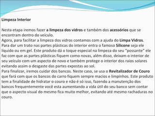 Limpeza Interior Nesta etapa iremos fazer  a limpeza dos vidros  e também dos  acessórios  que se encontram dentro do veículo.  Agora, para facilitar a limpeza dos vidros contamos com a ajuda do  Limpa Vidros . Para dar um trato nas partes plásticas do interior entra o famoso  Silicone  seja ele líquido ou em gel. Este produto dá o toque especial na limpeza do seu “possante” ele faz com que as partes plásticas fiquem como novas, além disso, deixam o interior de seu veículo com um aspecto de novo e também protege o interior dos raios solares evitando assim o desgaste das partes expostas ao sol.  Para finalizar, iremos cuidar dos bancos. Neste caso, se usa o  Revitalizador de Couro  que fará com que os bancos do carro fiquem sempre macios e limpinhos. Este produto tem a finalidade de hidratar o couro e não é só isso, fazendo a manutenção dos bancos frequentemente você esta aumentando a vida útil do seu banco sem contar que o aspecto visual do mesmo fica muito melhor, evitando até mesmo rachaduras no couro.  