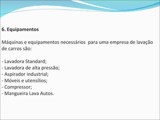 6. Equipamentos Máquinas e equipamentos necessários  para uma empresa de lavação de carros são: - Lavadora Standard;  - Lavadora de alta pressão; - Aspirador industrial; - Móveis e utensílios; - Compressor; - Mangueira Lava Autos. 