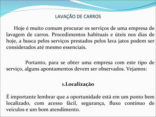LAVAÇÃO DE CARROS Hoje é muito comum procurar os serviços de uma empresa de lavagem de carros. Procedimentos habituais e úteis nos dias de hoje, a busca pelos serviços prestados pelos lava jatos podem ser considerados até mesmo essenciais. Portanto, para se obter uma empresa com este tipo de serviço, alguns apontamentos devem ser observados. Vejamos: 1.Localização  É importante lembrar que a oportunidade está em um ponto bem localizado, com acesso fácil, segurança, fluxo contínuo de veículos e um bom atendimento. 
