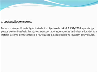 7. LEGISLAÇÃO AMBIENTAL Reduzir o desperdício de água tratada é o objetivo da  Lei nº 9.439/2010 , que obriga postos de combustíveis, lava-jatos, transportadoras, empresas de ônibus e locadoras a instalar sistema de tratamento e reutilização da água usada na lavagem dos veículos. 
