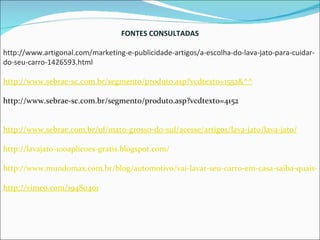 FONTES CONSULTADAS http://www.artigonal.com/marketing-e-publicidade-artigos/a-escolha-do-lava-jato-para-cuidar-do-seu-carro-1426593.html http://www.sebrae-sc.com.br/segmento/produto.asp?vcdtexto=1552&^^ http://www.sebrae-sc.com.br/segmento/produto.asp?vcdtexto=4152 http://www.sebrae.com.br/uf/mato-grosso-do-sul/acesse/artigos/lava-jato/lava-jato/ http://lavajato-100aplicoes-gratis.blogspot.com/ http://www.mundomax.com.br/blog/automotivo/vai-lavar-seu-carro-em-casa-saiba-quais-produtos-utilizar/ http://vimeo.com/19480401 