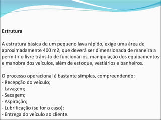 Estrutura A estrutura básica de um pequeno lava rápido, exige uma área de aproximadamente 400 m2, que deverá ser dimensionada de maneira a permitir o livre trânsito de funcionários, manipulação dos equipamentos e manobra dos veículos, além de estoque, vestiários e banheiros. O processo operacional é bastante simples, compreendendo: - Recepção do veículo; - Lavagem; - Secagem; - Aspiração; - Lubrificação (se for o caso); - Entrega do veículo ao cliente. 