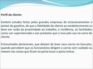 Perfil do cliente: Existem estudos feitos pelas grandes empresas de estacionamentos e postos de gasolina, de que a fidelidade do cliente ao estabelecimento se deve em razão da proximidade ao trabalho, à residência, às facilidades como um supermercado e aos produtos que o lava-jato usa no carro do cliente. Entrevistados declararam, que deixam de lavar seus carros no lava-jato, quando percebem que os funcionários dirigem o carros sem cuidado ou mexem nas coisas que ficam no porta-luvas e porta-trécos. 