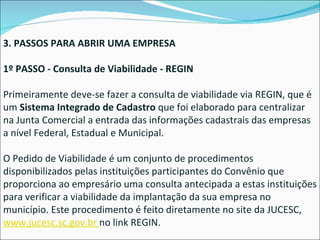 3. PASSOS PARA ABRIR UMA EMPRESA 1º PASSO - Consulta de Viabilidade - REGIN Primeiramente deve-se fazer a consulta de viabilidade via REGIN, que é um  Sistema Integrado de Cadastro  que foi elaborado para centralizar na Junta Comercial a entrada das informações cadastrais das empresas a nível Federal, Estadual e Municipal. O Pedido de Viabilidade é um conjunto de procedimentos disponibilizados pelas instituições participantes do Convênio que proporciona ao empresário uma consulta antecipada a estas instituições para verificar a viabilidade da implantação da sua empresa no município. Este procedimento é feito diretamente no site da JUCESC,  www.jucesc.sc.gov.br  no link REGIN. 