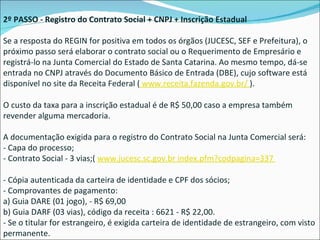 2º PASSO - Registro do Contrato Social + CNPJ + Inscrição Estadual Se a resposta do REGIN for positiva em todos os órgãos (JUCESC, SEF e Prefeitura), o próximo passo será elaborar o contrato social ou o Requerimento de Empresário e registrá-lo na Junta Comercial do Estado de Santa Catarina. Ao mesmo tempo, dá-se entrada no CNPJ através do Documento Básico de Entrada (DBE), cujo software está disponível no site da Receita Federal (  www.receita.fazenda.gov.br/  ). O custo da taxa para a inscrição estadual é de R$ 50,00 caso a empresa também revender alguma mercadoria. A documentação exigida para o registro do Contrato Social na Junta Comercial será: - Capa do processo; - Contrato Social - 3 vias;(  www.jucesc.sc.gov.br index.pfm?codpagina=337  - Cópia autenticada da carteira de identidade e CPF dos sócios; - Comprovantes de pagamento: a) Guia DARE (01 jogo), - R$ 69,00 b) Guia DARF (03 vias), código da receita : 6621 - R$ 22,00. - Se o titular for estrangeiro, é exigida carteira de identidade de estrangeiro, com visto permanente.  