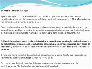 3º PASSO - Alvará Municipal Após a liberação do contrato social, do CNPJ e da inscrição estadual, também, deve-se providenciar o registro da empresa na prefeitura municipal para requerer o Alvará Municipal de Funcionamento e o Sanitário, se for o caso. Com relação ao alvará de funcionamento, cada município possui uma tabela de preços. Logo, aconselhamos verificar na central de atendimento ao contribuinte de seu município. Assim que a empresa possuir a inscrição municipal ela estará apta para funcionar regularmente.  O Alvará é uma licença concedida pela Prefeitura, permitindo a localização e o funcionamento de estabelecimentos comerciais, industriais, agrícolas, prestadores de serviços, bem como de sociedades, instituições, e associações de qualquer natureza, vinculadas a pessoas físicas ou jurídicas.  O funcionamento sem alvará caracteriza o estabelecimento como ilegal e pode acarretar seu fechamento e punição dos responsáveis na forma da lei.  Os prestadores de serviços estão obrigados a efetuarem a inscrição no cadastro de contribuintes do Município, obtendo sua Inscrição Municipal .  