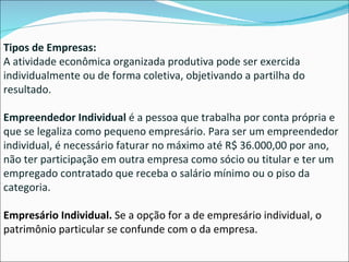 Tipos de Empresas: A atividade econômica organizada produtiva pode ser exercida individualmente ou de forma coletiva, objetivando a partilha do resultado.   Empreendedor Individual  é a pessoa que trabalha por conta própria e que se legaliza como pequeno empresário. Para ser um empreendedor individual, é necessário faturar no máximo até R$ 36.000,00 por ano, não ter participação em outra empresa como sócio ou titular e ter um empregado contratado que receba o salário mínimo ou o piso da categoria.  Empresário Individual.  Se a opção for a de empresário individual, o patrimônio particular se confunde com o da empresa. 