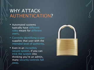 WHY ATTACK
AUTHENTICATION?
• Automated systems
typically have different
roles meant for different
users.
• Correctly identifying a user
supplies that user with the
intended level of authority.
• Even in an incredibly
secure system, if you can
trick the system into
thinking you’re an admin,
many security controls fall
away.
 