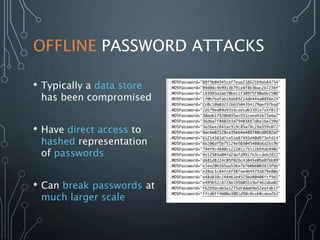 OFFLINE PASSWORD ATTACKS
• Typically a data store
has been compromised
• Have direct access to
hashed representation
of passwords
• Can break passwords at
much larger scale
 