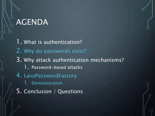 AGENDA
1. What is authentication?
2. Why do passwords exist?
3. Why attack authentication mechanisms?
1. Password-based attacks
4. LavaPasswordFactory
1. Demonstration
5. Conclusion / Questions
 