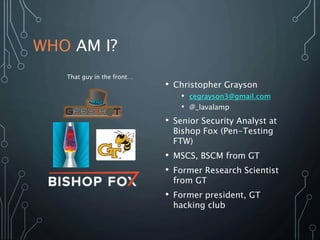 WHO AM I?
• Christopher Grayson
• cegrayson3@gmail.com
• @_lavalamp
• Senior Security Analyst at
Bishop Fox (Pen-Testing
FTW)
• MSCS, BSCM from GT
• Former Research Scientist
from GT
• Former president, GT
hacking club
That guy in the front…
 