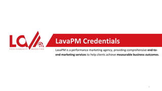 LavaPM Credentials
LavaPM is a performance marketing agency, providing comprehensive end-to-
end marketing services to help clients achieve measurable business outcomes.
1
 