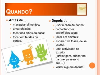 Quando?Antes de…manipular alimentos;uma refeição;tocar nos olhos ou boca;tocar em feridas ou cortes.Depois de…