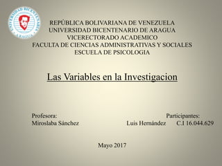 REPÚBLICA BOLIVARIANA DE VENEZUELA
UNIVERSIDAD BICENTENARIO DE ARAGUA
VICERECTORADO ACADEMICO
FACULTA DE CIENCIAS ADMINISTRATIVAS Y SOCIALES
ESCUELA DE PSICOLOGIA
Las Variables en la Investigacion
Profesora: Participantes:
Miroslaba Sánchez Luis Hernández C.I 16.044.629
Mayo 2017
 