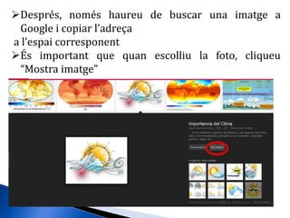 Després, només haureu de buscar una imatge a
Google i copiar l’adreça
a l’espai corresponent
És important que quan escolliu la foto, cliqueu
“Mostra imatge”
 