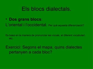 Els blocs dialectals. Dos grans blocs :  L’oriental i l’occidental.  Per què aquesta diferenciació? Es basa en la manera de pronunciar les vocals, el diferent vocabulari, etc.  Exercici: Segons el mapa, quins dialectes pertanyen a cada bloc? 