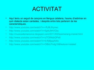 ACTIVITAT Aquí teniu un seguit de cançons en llengua catalana, haureu d’esbrinar en quin dialecte estan cantades, i després entre tots parlarem de les característiques.  http://www.youtube.com/watch?v=-RJ9Lfhyvwc http:// www.youtube.com / watch?v = 5gNJ9rtVCbc http://musicademenorca.blogspot.com/2011/03/boomerang-manel.html http://www.youtube.com/watch?v=z7C6NsbQPe0 http://www.youtube.com/watch?v=9-Rj8jqqAWo http://www.youtube.com/watch?v=OBiiLPndg18&feature=related 