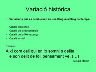 Variació històrica Variacions que es produeixen en una llengua al llarg del temps. - Català preliterari Català de la decadència Català de la Renaixença Català actual Exercici:  Així com cell qui en lo somni·s delita e son delit de foll pensament ve, (…)   Ausiàs March 
