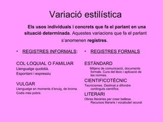 Variació estilística   Els usos individuals i concrets que fa el parlant en una situació determinada . Aquestes variacions que fa el parlant s’anomenen  registres .   REGISTRES INFORMALS : COL·LOQUIAL O FAMILIAR Llenguatge quotidià. Espontani i expressiu VULGAR Llenguatge en moments d’enuig, de broma.  Codis més pobre. REGISTRES FORMALS ESTÀNDARD Mitjans de comunicació, documents formals. Cura del lèxic i aplicació de les normes.  CIENTIFICOTÈCNIC Tecnicismes. Destinat a difondre continguts científics. LITERARI Obres literàries per crear bellesa. Recursos literaris i vocabulari acurat 