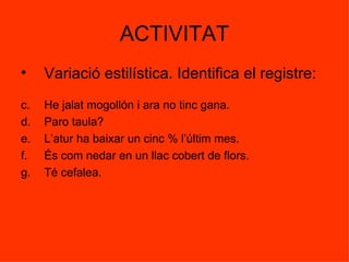 ACTIVITAT Variació estilística. Identifica el registre: He jalat mogollón i ara no tinc gana. Paro taula? L’atur ha baixar un cinc % l’últim mes. És com nedar en un llac cobert de flors. Té cefalea. 