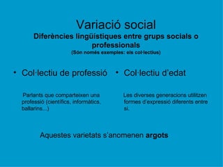 Variació social Diferències lingüístiques entre grups socials o professionals (Són només exemples: els col·lectius) Col·lectiu de professió Parlants que comparteixen una professió (científics, informàtics, ballarins...)  Col·lectiu d’edat Les diverses generacions utilitzen formes d’expressió diferents entre si. Aquestes varietats s’anomenen  argots 
