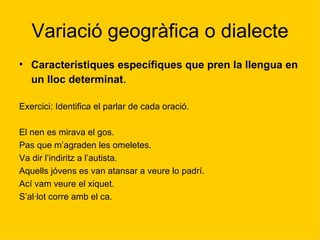 Variació geogràfica o dialecte Característiques específiques que pren la llengua en un lloc determinat .  Exercici: Identifica el parlar de cada oració. El nen es mirava el gos. Pas que m’agraden les omeletes. Va dir l’indiritz a l’autista. Aquells jóvens es van atansar a veure lo padrí. Ací vam veure el xiquet. S’al·lot corre amb el ca.  