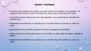 SIGNOS Y SINTOMAS
 El síntoma más evidente es la erupción, que suele iniciarse en la cabeza y en la espalda, y se
propaga durante los tres o cuatro días siguientes. Llega a cubrir buena parte del cuerpo.
 Las primeras marcas suelen ser de color rojo, pequeñas y muy características. Normalmente
provocan picor.
 Rápidamente se transforman en vesículas que, en la última fase de la varicela, se cubren de
costra
 Estas lesiones a veces también aparecen en la boca, la garganta y los genitales.
 Aparte del picor, la varicela suele causar en el niño fiebre, un ligero dolor de cabeza y pérdida de
apetito.
 Rápidamente se transforman en vesículas que, en la última fase de la varicela, se cubren de
costra
 