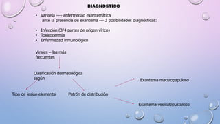 DIAGNOSTICO
• Varicela ---- enfermedad exantemática
ante la presencia de exantema --- 3 posibilidades diagnósticas:
• Infección (3/4 partes de origen vírico)
• Toxicodermia
• Enfermedad inmunológico
Virales – las más
frecuentes
Clasificasión dermatológica
según
Tipo de lesión elemental Patrón de distribución
Exantema maculopapuloso
Exantema vesiculopustuloso
 