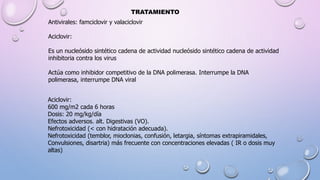 TRATAMIENTO
Antivirales: famciclovir y valaciclovir
Aciclovir:
Es un nucleósido sintético cadena de actividad nucleósido sintético cadena de actividad
inhibitoria contra los virus
Actúa como inhibidor competitivo de la DNA polimerasa. Interrumpe la DNA
polimerasa, interrumpe DNA viral
Aciclovir:
600 mg/m2 cada 6 horas
Dosis: 20 mg/kg/día
Efectos adversos. alt. Digestivas (VO).
Nefrotoxicidad (< con hidratación adecuada).
Nefrotoxicidad (temblor, mioclonias, confusión, letargia, síntomas extrapiramidales,
Convulsiones, disartria) más frecuente con concentraciones elevadas ( IR o dosis muy
altas)
 