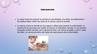 La mejor forma de prevenir la varicela es vacunándose. Los niños, los adolecentes y
los adultos deben recibir dos dosis de la vacuna contra la varicela.
 La vacuna contra la varicela es muy segura y eficaz para prevenir la enfermedad. La
mayoría de las personas que reciben la vacuna no contraerán varicela. Si una persona
vacunada contrae varicela, por lo general es leve, con menos ampollas y poco o nada
de fiebre. La vacuna previene casi todos los casos graves de la enfermedad.
PREVENCION
 