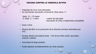 VACUNA CONTRA LA VARICELA ACTIVA
• Preparado de virus vivos atenuados.
• Se recomienda vacunación universal de niños sanos: 1°
dosis: 12 – 15 meses
2° dosis: 3 – 4 años a partir de esta edad
vacunación de niños y adolecentes susceptibles
• Dosis: 0,5ml.
• Eficacia del 80% en la prevención de la infección primaria sintomática por
VVZ.
• Escasos efectos secundarios leves ---5% de los niños recién vacunados:
erupción cutánea
• Inmunidad de larga duración
• Puede aplicarse simultáneamente con otras vacunas
 