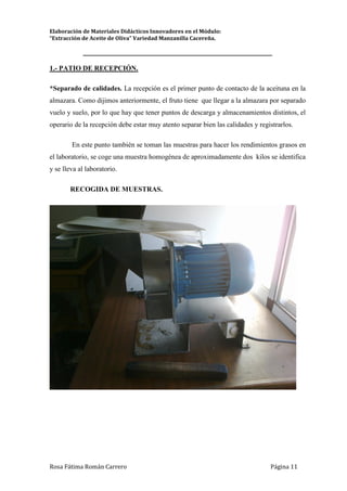 Elaboración de Materiales Didácticos Innovadores en el Módulo:
“Extracción de Aceite de Oliva” Variedad Manzanilla Cacereña.
_________________________________________________________________________
Rosa Fátima Román Carrero Página 11
1.- PATIO DE RECEPCIÓN.
*Separado de calidades. La recepción es el primer punto de contacto de la aceituna en la
almazara. Como dijimos anteriormente, el fruto tiene que llegar a la almazara por separado
vuelo y suelo, por lo que hay que tener puntos de descarga y almacenamientos distintos, el
operario de la recepción debe estar muy atento separar bien las calidades y registrarlos.
En este punto también se toman las muestras para hacer los rendimientos grasos en
el laboratorio, se coge una muestra homogénea de aproximadamente dos kilos se identifica
y se lleva al laboratorio.
RECOGIDA DE MUESTRAS.
 