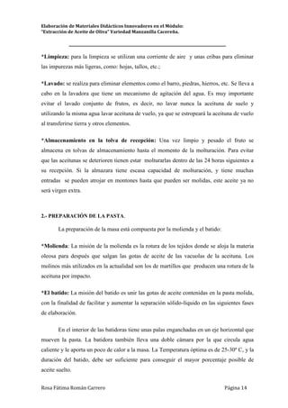 Elaboración de Materiales Didácticos Innovadores en el Módulo:
“Extracción de Aceite de Oliva” Variedad Manzanilla Cacereña.
_________________________________________________________________________
Rosa Fátima Román Carrero Página 14
*Limpieza: para la limpieza se utilizan una corriente de aire y unas cribas para eliminar
las impurezas más ligeras, como: hojas, tallos, etc.;
*Lavado: se realiza para eliminar elementos como el barro, piedras, hierros, etc. Se lleva a
cabo en la lavadora que tiene un mecanismo de agitación del agua. Es muy importante
evitar el lavado conjunto de frutos, es decir, no lavar nunca la aceituna de suelo y
utilizando la misma agua lavar aceituna de vuelo, ya que se estropeará la aceituna de vuelo
al transferirse tierra y otros elementos.
*Almacenamiento en la tolva de recepción: Una vez limpio y pesado el fruto se
almacena en tolvas de almacenamiento hasta el momento de la molturación. Para evitar
que las aceitunas se deterioren tienen estar molturarlas dentro de las 24 horas siguientes a
su recepción. Si la almazara tiene escasa capacidad de molturación, y tiene muchas
entradas se pueden atrojar en montones hasta que pueden ser molidas, este aceite ya no
será virgen extra.
2.- PREPARACIÓN DE LA PASTA.
La preparación de la masa está compuesta por la molienda y el batido:
*Molienda: La misión de la molienda es la rotura de los tejidos donde se aloja la materia
oleosa para después que salgan las gotas de aceite de las vacuolas de la aceituna. Los
molinos más utilizados en la actualidad son los de martillos que producen una rotura de la
aceituna por impacto.
*El batido: La misión del batido es unir las gotas de aceite contenidas en la pasta molida,
con la finalidad de facilitar y aumentar la separación sólido-líquido en las siguientes fases
de elaboración.
En el interior de las batidoras tiene unas palas enganchadas en un eje horizontal que
mueven la pasta. La batidora también lleva una doble cámara por la que circula agua
caliente y le aporta un poco de calor a la masa. La Temperatura óptima es de 25-30º C, y la
duración del batido, debe ser suficiente para conseguir el mayor porcentaje posible de
aceite suelto.
 