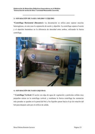 Elaboración de Materiales Didácticos Innovadores en el Módulo:
“Extracción de Aceite de Oliva” Variedad Manzanilla Cacereña.
_________________________________________________________________________
Rosa Fátima Román Carrero Página 15
3.- SEPARACIÓN DE FASES: SOLIDO Y LÍQUIDO.
*Centrifuga Horizontal (Decanter): La decantación se utiliza para separar mezclas
heterogéneas, en este caso la separación de aceite y alpechín. La centrifuga separa el aceite
y el alpechín basándose en la diferencia de densidad entre ambos, utilizando la fuerza
centrifuga.
4.- SEPARACIÓN DE FASES LIQUIDAS.
* Centrifuga Vertical: El aceite con algo de agua de vegetación y partículas solidas muy
pequeñas entran en la centrifuga vertical, y mediante la fuerza centrifuga las sustancias
más pesadas se quedan en la pared del bol y los líquidos pasan hacia el eje de rotación del
bol para después salir por el orificio de salida.
 