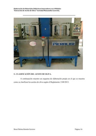 Elaboración de Materiales Didácticos Innovadores en el Módulo:
“Extracción de Aceite de Oliva” Variedad Manzanilla Cacereña.
_________________________________________________________________________
Rosa Fátima Román Carrero Página 16
5.- CLASIFICACIÓN DEL ACEITE DE OLIVA.
A continuación muestro un esquema de elaboración propia en el que se muestra
como se clasifican los aceites de oliva según el Reglamento 1348/2013.
 