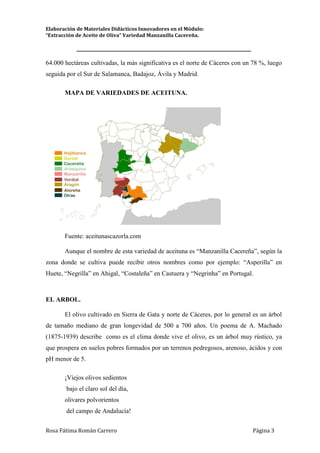 Elaboración de Materiales Didácticos Innovadores en el Módulo:
“Extracción de Aceite de Oliva” Variedad Manzanilla Cacereña.
_________________________________________________________________________
Rosa Fátima Román Carrero Página 3
64.000 hectáreas cultivadas, la más significativa es el norte de Cáceres con un 78 %, luego
seguida por el Sur de Salamanca, Badajoz, Ávila y Madrid.
MAPA DE VARIEDADES DE ACEITUNA.
Fuente: aceitunascazorla.com
Aunque el nombre de esta variedad de aceituna es “Manzanilla Cacereña”, según la
zona donde se cultiva puede recibir otros nombres como por ejemplo: “Asperilla” en
Huete, “Negrilla” en Ahigal, “Costaleña” en Castuera y “Negrinha” en Portugal.
EL ARBOL.
El olivo cultivado en Sierra de Gata y norte de Cáceres, por lo general es un árbol
de tamaño mediano de gran longevidad de 500 a 700 años. Un poema de A. Machado
(1875-1939) describe como es el clima donde vive el olivo, es un árbol muy rústico, ya
que prospera en suelos pobres formados por un terrenos pedregosos, arenoso, ácidos y con
pH menor de 5.
¡Viejos olivos sedientos
bajo el claro sol del día,
olivares polvorientos
del campo de Andalucía!
 