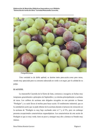Elaboración de Materiales Didácticos Innovadores en el Módulo:
“Extracción de Aceite de Oliva” Variedad Manzanilla Cacereña.
_________________________________________________________________________
Rosa Fátima Román Carrero Página 6
Fotografía propia
Esta variedad es de doble aptitud, se destina tanto para aceite como para mesa,
siendo muy apreciada para su consumo aderezada en verde o en negro, por la calidad de su
pulpa.
El ACEITE.
La manzanilla Cacereña de la Sierra de Gata, comienza a recogerse en fechas muy
tempranas generalmente a principios de Septiembre y se destina principalmente a aceituna
de mesa. Los calibres de aceituna más delgados recogidos en este periodo se llaman
“Perdigón” y se suele llevar al molino para hacer aceite. El rendimiento industrial, que es
la cantidad de aceite que se pude obtener de la aceituna durante el proceso de extracción en
la aceituna de “Perdigón es muy bajo oscilando entre el 7 y el 9%, pero sin embargo
presenta excepcionales características organolépticas. Las características de este aceite de
Perdigón es que es muy verde, tiene un picor y amargor muy alto y destaca su frutado muy
intenso.
 