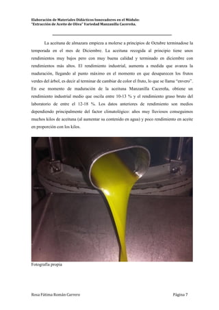 Elaboración de Materiales Didácticos Innovadores en el Módulo:
“Extracción de Aceite de Oliva” Variedad Manzanilla Cacereña.
_________________________________________________________________________
Rosa Fátima Román Carrero Página 7
La aceituna de almazara empieza a molerse a principios de Octubre terminadose la
temporada en el mes de Diciembre. La aceituna recogida al principio tiene unos
rendimientos muy bajos pero con muy buena calidad y terminado en diciembre con
rendimientos más altos. El rendimiento industrial, aumenta a medida que avanza la
maduración, llegando al punto máximo en el momento en que desaparecen los frutos
verdes del árbol, es decir al terminar de cambiar de color el fruto, lo que se llama “envero”.
En ese momento de maduración de la aceituna Manzanilla Cacereña, obtiene un
rendimiento industrial medio que oscila entre 10-13 % y el rendimiento graso bruto del
laboratorio de entre el 12-18 %. Los datos anteriores de rendimiento son medios
dependiendo principalmente del factor climatológico: años muy lluviosos conseguimos
muchos kilos de aceituna (al aumentar su contenido en agua) y poco rendimiento en aceite
en proporción con los kilos.
Fotografía propia
 