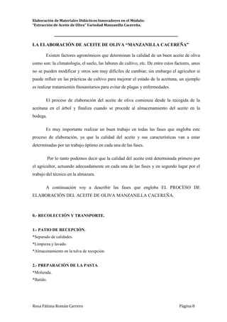 Elaboración de Materiales Didácticos Innovadores en el Módulo:
“Extracción de Aceite de Oliva” Variedad Manzanilla Cacereña.
_________________________________________________________________________
Rosa Fátima Román Carrero Página 8
LA ELABORACIÓN DE ACEITE DE OLIVA “MANZANILLA CACEREÑA”
Existen factores agronómicos que determinan la calidad de un buen aceite de oliva
como son: la climatología, el suelo, las labores de cultivo, etc. De entre estos factores, unos
no se pueden modificar y otros son muy difíciles de cambiar, sin embargo el agricultor si
puede influir en las prácticas de cultivo para mejorar el estado de la aceituna, un ejemplo
es realizar tratamientos fitosanitarios para evitar de plagas y enfermedades.
El proceso de elaboración del aceite de oliva comienza desde la recogida de la
aceituna en el árbol y finaliza cuando se procede al almacenamiento del aceite en la
bodega.
Es muy importante realizar un buen trabajo en todas las fases que engloba este
proceso de elaboración, ya que la calidad del aceite y sus características van a estar
determinadas por un trabajo óptimo en cada una de las fases.
Por lo tanto podemos decir que la calidad del aceite está determinada primero por
el agricultor, actuando adecuadamente en cada una de las fases y en segundo lugar por el
trabajo del técnico en la almazara.
A continuación voy a describir las fases que engloba EL PROCESO DE
ELABORACIÓN DEL ACEITE DE OLIVA MANZANILLA CACEREÑA.
0.- RECOLECCIÓN Y TRANSPORTE.
1.- PATIO DE RECEPCIÓN.
*Separado de calidades.
*Limpieza y lavado.
*Almacenamiento en la tolva de recepción.
2.- PREPARACIÓN DE LA PASTA.
*Molienda.
*Batido.
 