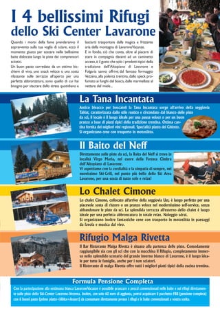I 4 bellissimi Rifugi
dello Ski Center Lavarone
Quando i morsi della fame prenderanno il              lasciarti trasportare dalla magica e frizzante
sopravvento sulla tua voglia di sciare, ecco il       aria della montagna di LavaroneVacanze.
momento giusto per sostare nelle bellissime           E in fondo, ciò che conta, oltre al piacere di
baite dislocate lungo le piste dei comprensori        stare in compagnia davanti ad un caminetto
sciistici.                                            acceso, è il gusto che solo i prodotti tipici della
Un buon pasto corredato da un ottimo bic-             tradizione dell’Altopiano di Lavarone e
chiere di vino, uno snack veloce o una sosta          Folgaria sanno offrire; dal famoso formaggio
rilassante sulle terrazze all’aperto per una          Vezzena, alla polenta trentina, dallo speck pro-
perfetta abbronzatura, sono quello di cui hai         fumato ai funghi del bosco, dalle marmellate al
bisogno per staccare dallo stress quotidiano e        nettare del miele...


                                                  La Tana Incantata
                                                  Antico bivacco per boscaioli la Tana Incantata sorge all'arrivo della seggiovia
                                                  Tablat, caratterizzata dallo stile rustico e circondato dal bianco delle piste
                                                  da sci, il locale è il luogo ideale per una pausa veloce o per un buon
                                                  pranzo a base di piatti tipici della tradizione trentina. Ottima can-
                                                  tina fornita dei migliori vini regionali. Specialità piatto del Ghiotto.
                                                  Si organizzano cene con trasporto in motoslitta.


                                                  Il Baito del Neff
                                                  Direttamente sulle piste da sci, la Baita del Neff si trova in
                                                  località Virgo Maria, nel cuore della Foresta Cimbra
                                                  dell’Altopiano di Lavarone.
                                                  Vi aspettiamo con la cordialità e la simpatia di sempre, nel
                                                  nuovissimo Ski Grill, nel punto più bello dello Ski Area
                                                  Lavarone, per una sosta di tutto sole e relax!


                                                  Lo Chalet Cimone
                                                  Lo chalet Cimone, collocato all'arrivo della seggiovia Ust, è luogo perfetto per una
                                                  piacevole sosta di ristoro o un pranzo veloce nel modernissimo self-service, senza
                                                  abbandonare le piste da sci. La splendida terrazza all'esterno dello chalet è luogo
                                                  ideale per una perfetta abbronzatura in totale relax. Noleggio sdrai.
                                                  Si organizzano inoltre fantastiche cene con trasporto in motoslitta in paesaggi
                                                  da favola e musica dal vivo.


                                                  Rifugio Malga Rivetta
                                                  Il Bar Ristorante Malga Rivetta è situato alla partenza delle piste. Comodamente
                                                  raggiungibile sia con gli sci che con la macchina il Rifugio, completamente immer-
                                                  so nello splendido scenario del grande inverno bianco di Lavarone, è il luogo idea-
                                                  le per tutte le famiglie, anche per i non sciatori.
                                                  Il Ristorante di malga Rivetta offre tutti i migliori piatti tipici della cucina trentina.


                                            Formula Pensione Completa
 Con la partecipazione alla settimana bianca LavaroneVacanze è possibile pranzare a prezzi convenzionati nelle baite e sui rifugi direttamen-
 te sulle piste dello Ski-Center Lavarone-Vezzena. Inoltre, con solo 60 euro di aggiunta, potrai acquistare il pacchetto FBB (pensione completa)
 con 6 buoni pasto (primo piatto+bibita+dessert) da consumare direttamente presso i rifugi e le baite convenzionati a vostra scelta.
 