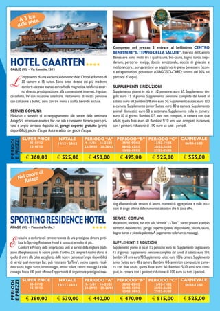 m
       A 3 kiste.
            p
      dalle



Situato nel centro di Gallio l’hotel è in grado di offrire ai suoi ospiti              Comprese nel prezzo 3 entrate al bellissimo CENTRO
                                                                                       BENESSERE “IL TEMPIO DELLA SALUTE”. I servizi del Centro

HOTEL GAARTEN ★★★★
                                                                                       Benessere sono molti tra i quali sauna, bio-sauna, bagno turco, tiepi-
                                                                                       darium, percorso kneipp, doccia emozionale, doccia di ghiaccio e
GALLIO (VI) - Via Kanotöle, 13/15
                                                                                       molto ancora... per garantirvi un soggiorno in pieno benessere (scon-
                                                                                       ti ed agevolazioni, possessori ASIAGOSCI-CARD; sconto del 30% sui
        ’esperienza di una vacanza indimenticabile. L’hotel è fornito di               percorsi d’acqua).

L       30 camere e 15 suites. Sono tutte dotate dei più moderni
        confort: accesso stanze con scheda magnetica, telefono ester-
        no diretto, predisposizione alla connessione internet, frigobar,
                                                                                       SUPPLEMENTI E RIDUZIONI
                                                                                       Supplemento giorno in più in 1/2 pensione: euro 65. Supplemento sin-
cassaforte, TV con ricezione satellitare. Trattamento di mezza pensione                gola: euro 15 al giorno. Supplemento pensione completa dal lunedì al
con colazione a buffet, cena con tre menù a scelta, bevande escluse.                   sabato: euro 60; bambini 5/8 anni euro 50. Supplemento suites: euro 100
                                                                                       a camera. Supplemento junior Suites: euro 80 a camera. Supplemento
SERVIZI COMUNI:                                                                        animali domestici: euro 50 a settimana. Supplemento culla in camera:
Mini-club e servizio di accompagnamento alle serate della settimana                    euro 10 al giorno. Bambini 0/5 anni non compiuti, in camera con due
AsiagoSci, ascensore, enoteca, bar con sala e caminetto, birreria, parco pri-          adulti, quota fissa: euro 60. Bambini: 5/10 anni non compiuti, in camera
vato e ampio terrazzo, deposito sci, garage coperto gratuito (previa                   con i genitori: riduzione di 100 euro su tutti i periodi.
disponibilità), piscina d’acqua dolce e salata con giochi d’acqua.

           SUPER PRICE                    NATALE                PERIODO “A” PERIODO “B” PERIODO “C” CARNEVALE
E PREZZI
PERIODI




                05-11/12                 19/12 - 25/12           9-15/01 16-22/01             30/01-05/02               13/02-19/02               06/03-12/03
                12-18/12                                        23-29/01 20-26/03             06/02-12/02               20/02-26/02
                                                                                              13/03-19/03               27/02-05/03

             € 360,00                   € 525,00                   € 450,00                 € 495,00                  € 525,00                  € 555,00


             re di
       el cuogo
      N sia
         A



Situato in posizione suggestiva, lungo il corso principale di Asiago, suites esclue-   ting affiancando alle sessioni di lavoro, momenti di aggregazione e mille occa-
                                                                                       sioni di svago offerte dalle numerose attrattive che la zona offre.


SPORTING RESIDENCE HOTEL                                                               SERVIZI COMUNI:
                                                                                       Ascensore, enoteca, bar con sala, birreria “La Tana”, parco privato e ampio
ASIAGO (VI) - Piazzetta Pertile, 3                                     ★★★★            terrazzo, deposito sci, garage coperto (previa disponibilità), piscina, sauna,
                                                                                       bagno turco e piccola palestra. A pagamento: solarium e massaggi.
       sclusive e confortevoli camere ricavate da una prestigiosa dimora genti-

E      lizia: lo Sporting Residence Hotel è tutto ciò e molto di più...
       Comfort e Privacy della propria casa uniti ai servizi della migliore tradi-
zione alberghiera sono le nostre parole d’ordine. Da sempre il nostro sforzo è
                                                                                       SUPPLEMENTI E RIDUZIONI
                                                                                       Supplemento giorno in più in 1/2 pensione: euro 60. Supplemento singola: euro
                                                                                       15 al giorno. Supplemento pensione completa dal lunedì al sabato: euro 110;
quello di unire alla calda accoglienza delle nostre camere un’ampia disponibilità      bambini 5/8 anni euro 90. Supplemento suites: euro 100 a camera. Supplemento
di servizi quali American Bar, pub ristorante “La Tana”, piscina coperta riscal-       junior Suites: euro 80 a camera. Bambini 0/5 anni non compiuti, in came-
data, sauna, bagno turco, idromassaggio, lettino solare, centro massaggi. Le sale      ra con due adulti, quota fissa: euro 60. Bambini: 5/10 anni non com-
convegni fino a 100 posti offrono l’opportunità di organizzare prestigiosi mee-        piuti, in camera con i genitori: riduzione di 100 euro su tutti i periodi.

           SUPER PRICE                    NATALE                PERIODO “A” PERIODO “B” PERIODO “C” CARNEVALE
E PREZZI
PERIODI




                05-11/12                 19/12 - 25/12           9-15/01 16-22/01             30/01-05/02               13/02-19/02               06/03-12/03
                12-18/12                                        23-29/01 20-26/03             06/02-12/02               20/02-26/02
                                                                                              13/03-19/03               27/02-05/03

             € 380,00                   € 530,00                   € 440,00                 € 470,00                  € 515,00                  € 525,00
 
